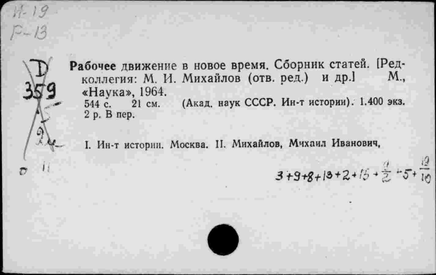 ﻿Рабочее движение в новое время. Сборник статей. [Редколлегия: М. И. Михайлов (отв. ред.) и др.1 М., «Наука», 1964.
544 с. 21 см. (Акад, наук СССР. Ин-т истории). 1.400 экз. 2 р. В пер.
I. Ин-т истории. Москва. II. Михайлов, Михаил Иванович,